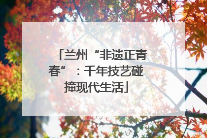 兰州“非遗正青春”：千年技艺碰撞现代生活