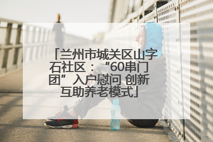 兰州市城关区山字石社区：“60串门团”入户慰问 创新互助养老模式