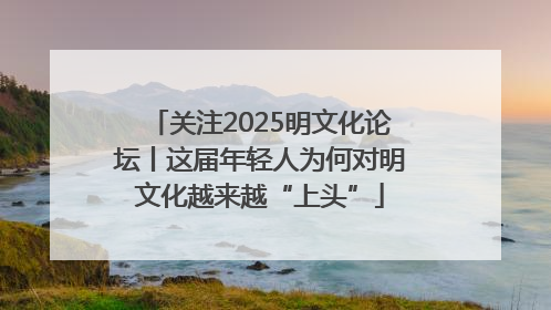 关注2025明文化论坛丨这届年轻人为何对明文化越来越“上头”