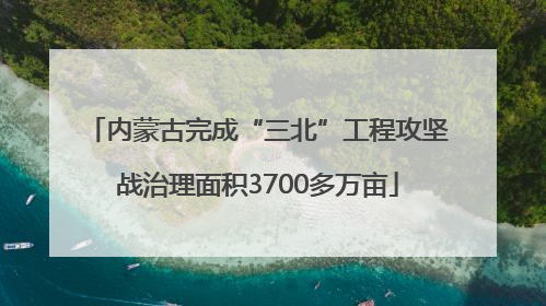 内蒙古完成“三北”工程攻坚战治理面积3700多万亩