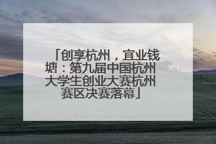 创享杭州，宜业钱塘：第九届中国杭州大学生创业大赛杭州赛区决赛落幕
