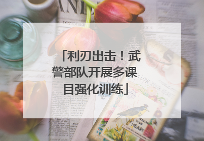 利刃出击！武警部队开展多课目强化训练