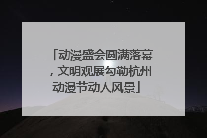 动漫盛会圆满落幕，文明观展勾勒杭州动漫节动人风景