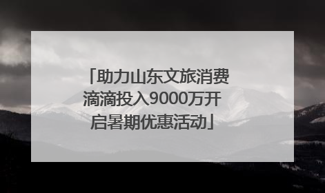 助力山东文旅消费 滴滴投入9000万开启暑期优惠活动