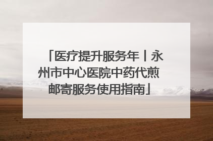 医疗提升服务年丨永州市中心医院中药代煎邮寄服务使用指南
