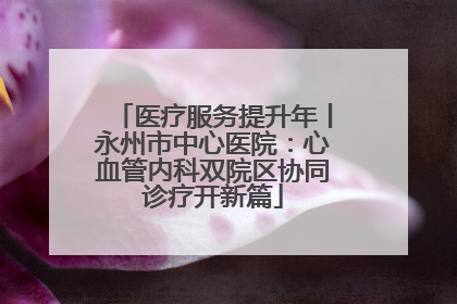医疗服务提升年丨永州市中心医院：心血管内科双院区协同诊疗开新篇
