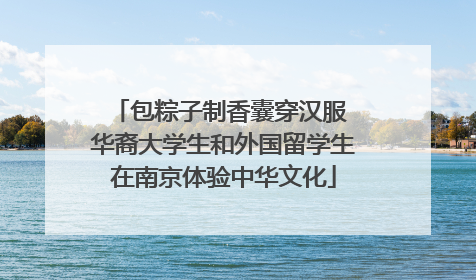 包粽子制香囊穿汉服 华裔大学生和外国留学生在南京体验中华文化