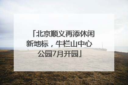 北京顺义再添休闲新地标，牛栏山中心公园7月开园
