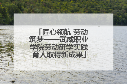 匠心领航 劳动筑梦——武威职业学院劳动研学实践育人取得新成果