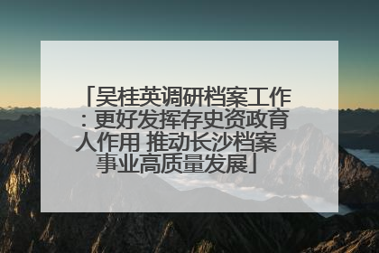 吴桂英调研档案工作：更好发挥存史资政育人作用 推动长沙档案事业高质量发展