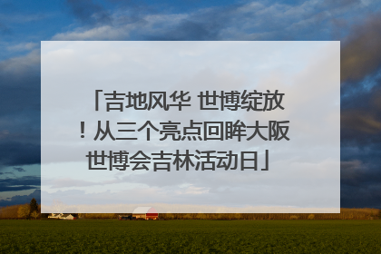 吉地风华 世博绽放！从三个亮点回眸大阪世博会吉林活动日