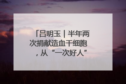 吕明玉｜半年两次捐献造血干细胞，从“一次好人”到“一生好人”