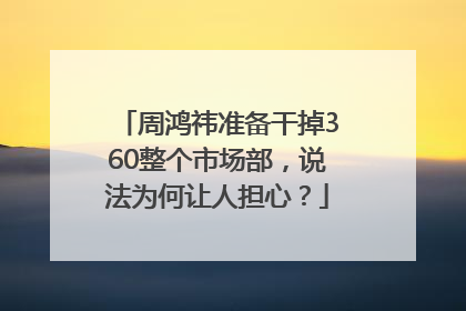 周鸿祎准备干掉360整个市场部，说法为何让人担心？