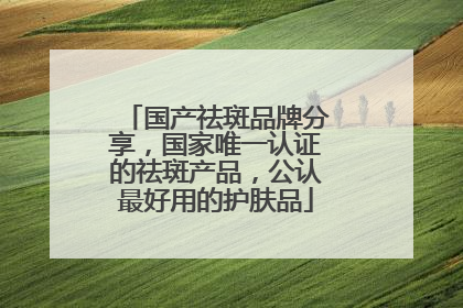 国产祛斑品牌分享，国家唯一认证的祛斑产品，公认最好用的护肤品
