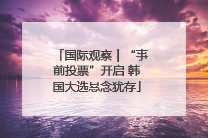 国际观察｜“事前投票”开启 韩国大选悬念犹存