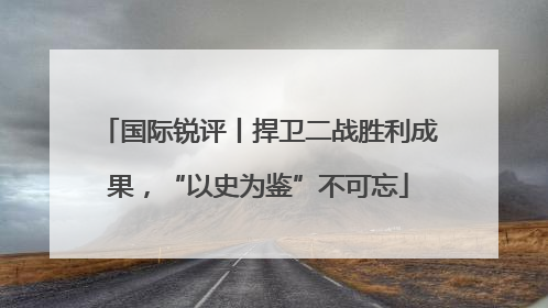 国际锐评丨捍卫二战胜利成果，“以史为鉴”不可忘