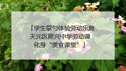 学生掌勺体验劳动乐趣 天元区隆兴中学劳动课化身“美食课堂”