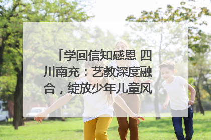 学回信知感恩 四川南充：艺教深度融合，绽放少年儿童风采｜您牵挂的四川