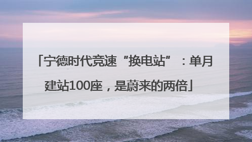 宁德时代竞速“换电站”：单月建站100座，是蔚来的两倍