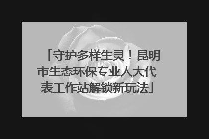 守护多样生灵！昆明市生态环保专业人大代表工作站解锁新玩法