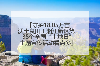 守护18.05万亩沃土良田！湘江新区第35个全国“土地日”主题宣传活动看点多