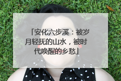 安化六步溪：被岁月轻抚的山水，被时代唤醒的乡愁