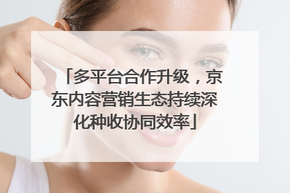 多平台合作升级，京东内容营销生态持续深化种收协同效率
