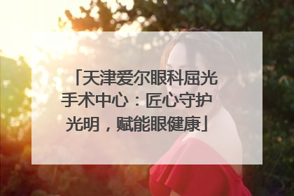 天津爱尔眼科屈光手术中心：匠心守护光明，赋能眼健康