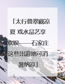 太行叠翠藏凉夏 戏水品艺享欢娱——石家庄这些出游地可消暑纳凉
