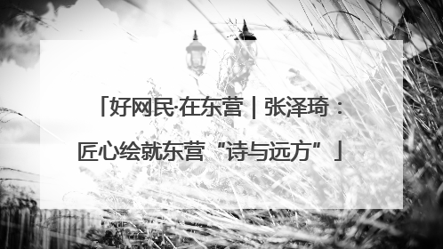 好网民·在东营｜张泽琦：匠心绘就东营“诗与远方”