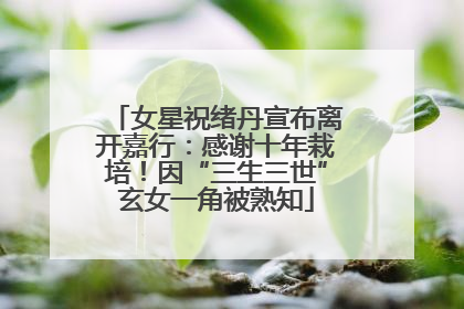 女星祝绪丹宣布离开嘉行：感谢十年栽培！因“三生三世”玄女一角被熟知