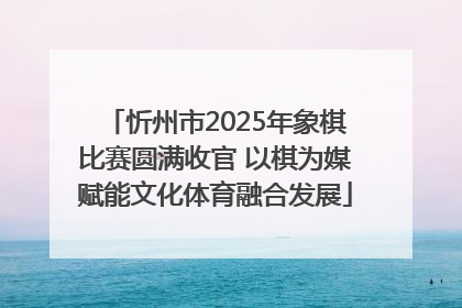 忻州市2025年象棋比赛圆满收官 以棋为媒赋能文化体育融合发展