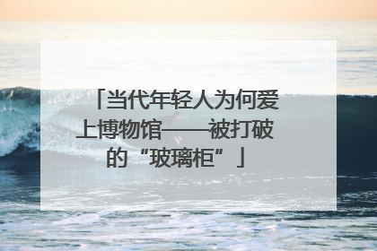 当代年轻人为何爱上博物馆——被打破的“玻璃柜”