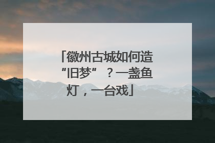 徽州古城如何造“旧梦”？一盏鱼灯，一台戏
