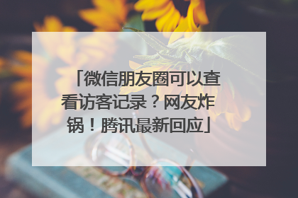 微信朋友圈可以查看访客记录？网友炸锅！腾讯最新回应