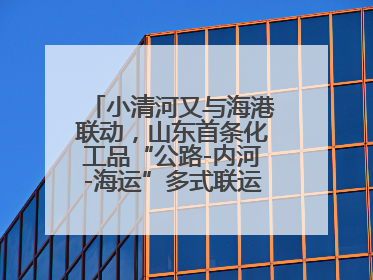 小清河又与海港联动，山东首条化工品“公路-内河-海运”多式联运通道开通