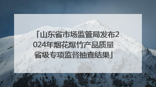山东省市场监管局发布2024年烟花爆竹产品质量省级专项监督抽查结果