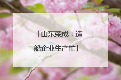 山东荣成：造船企业生产忙