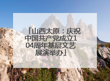 山西太原：庆祝中国共产党成立104周年基层文艺展演举办