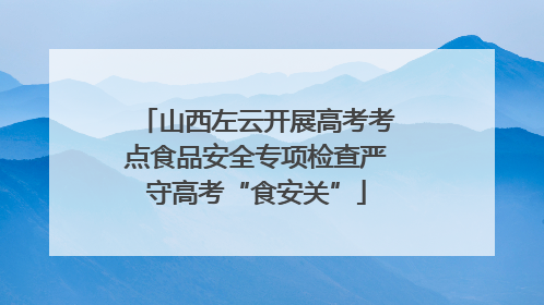 山西左云开展高考考点食品安全专项检查严守高考“食安关”