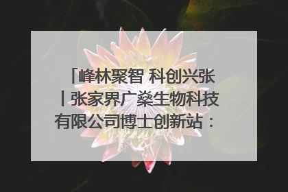 峰林聚智 科创兴张丨张家界广燊生物科技有限公司博士创新站：立足生态优势 激活“绿色宝藏”