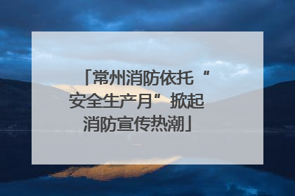 常州消防依托“安全生产月”掀起消防宣传热潮