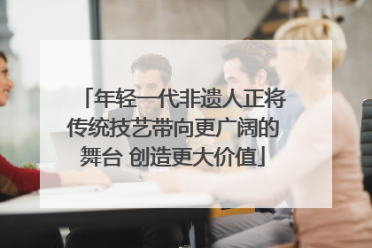 年轻一代非遗人正将传统技艺带向更广阔的舞台 创造更大价值