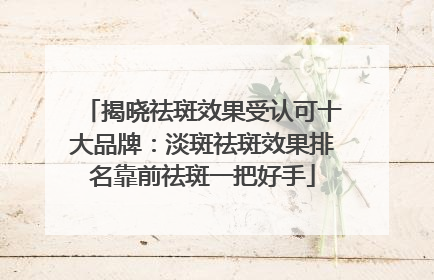 揭晓祛斑效果受认可十大品牌：淡斑祛斑效果排名靠前祛斑一把好手