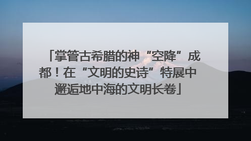 掌管古希腊的神“空降”成都！在“文明的史诗”特展中邂逅地中海的文明长卷
