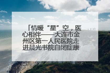 情暖“星”空，医心相伴——大连市金州区第一人民医院走进晨光书院自闭症康复服务中心