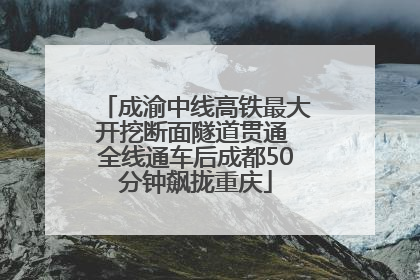 成渝中线高铁最大开挖断面隧道贯通 全线通车后成都50分钟飙拢重庆