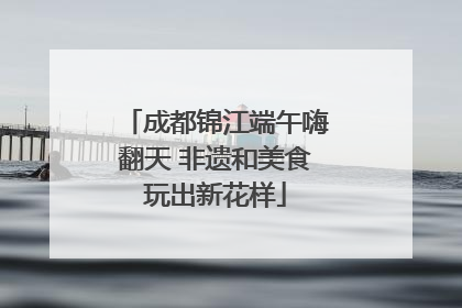 成都锦江端午嗨翻天 非遗和美食玩出新花样