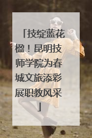 技绽蓝花楹！昆明技师学院为春城文旅添彩展职教风采