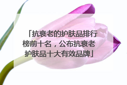 抗衰老的护肤品排行榜前十名，公布抗衰老护肤品十大有效品牌